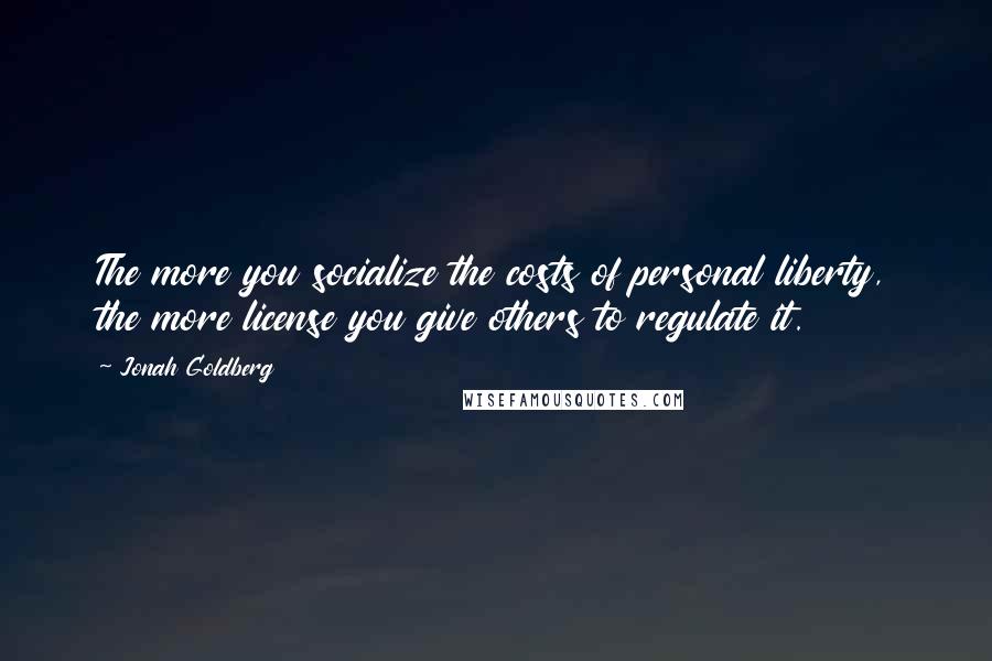 Jonah Goldberg Quotes: The more you socialize the costs of personal liberty, the more license you give others to regulate it.