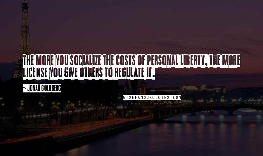Jonah Goldberg Quotes: The more you socialize the costs of personal liberty, the more license you give others to regulate it.