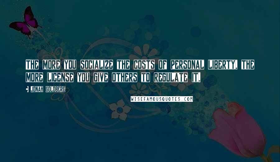 Jonah Goldberg Quotes: The more you socialize the costs of personal liberty, the more license you give others to regulate it.