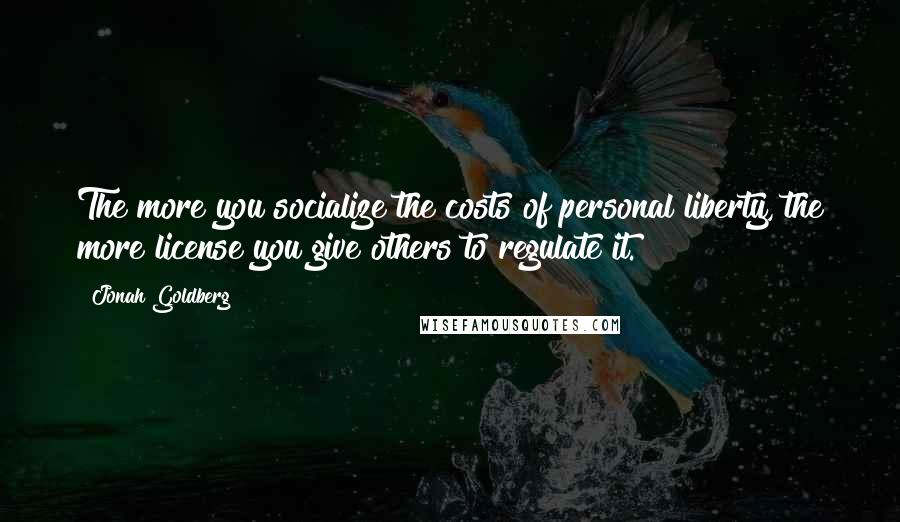 Jonah Goldberg Quotes: The more you socialize the costs of personal liberty, the more license you give others to regulate it.