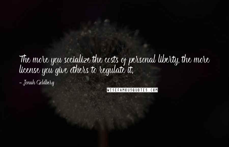 Jonah Goldberg Quotes: The more you socialize the costs of personal liberty, the more license you give others to regulate it.