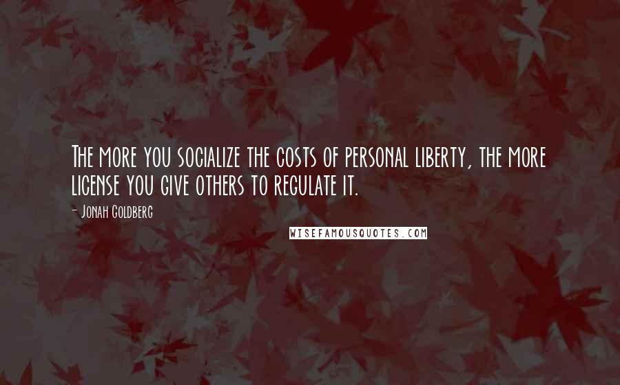 Jonah Goldberg Quotes: The more you socialize the costs of personal liberty, the more license you give others to regulate it.