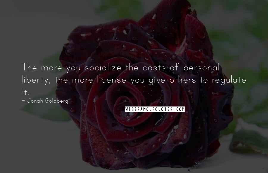 Jonah Goldberg Quotes: The more you socialize the costs of personal liberty, the more license you give others to regulate it.