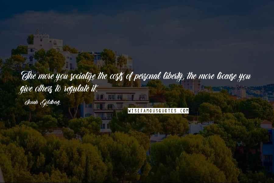 Jonah Goldberg Quotes: The more you socialize the costs of personal liberty, the more license you give others to regulate it.