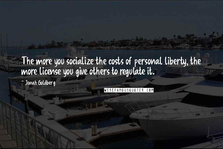 Jonah Goldberg Quotes: The more you socialize the costs of personal liberty, the more license you give others to regulate it.