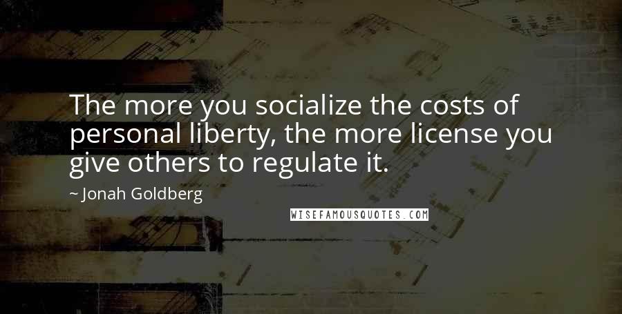 Jonah Goldberg Quotes: The more you socialize the costs of personal liberty, the more license you give others to regulate it.