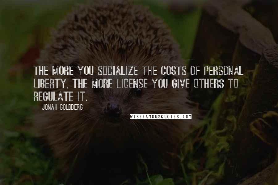 Jonah Goldberg Quotes: The more you socialize the costs of personal liberty, the more license you give others to regulate it.