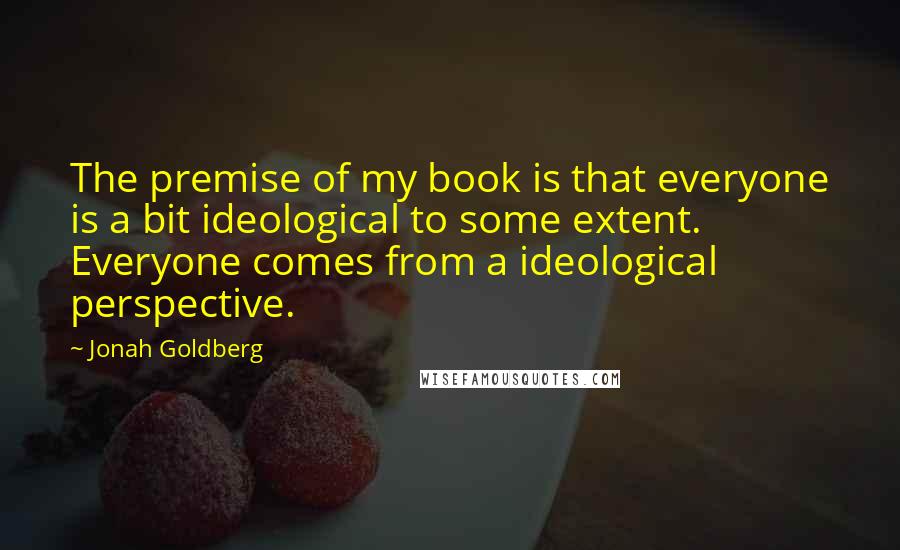 Jonah Goldberg Quotes: The premise of my book is that everyone is a bit ideological to some extent. Everyone comes from a ideological perspective.