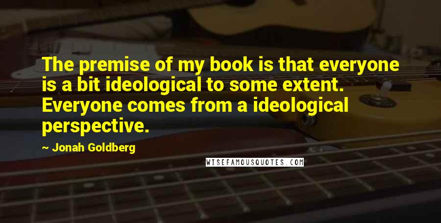 Jonah Goldberg Quotes: The premise of my book is that everyone is a bit ideological to some extent. Everyone comes from a ideological perspective.