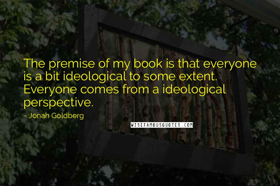 Jonah Goldberg Quotes: The premise of my book is that everyone is a bit ideological to some extent. Everyone comes from a ideological perspective.
