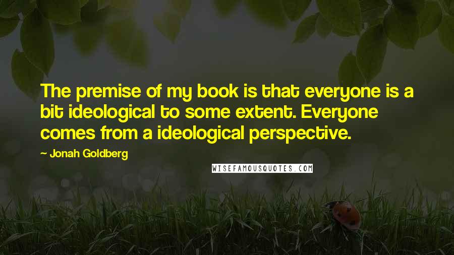 Jonah Goldberg Quotes: The premise of my book is that everyone is a bit ideological to some extent. Everyone comes from a ideological perspective.
