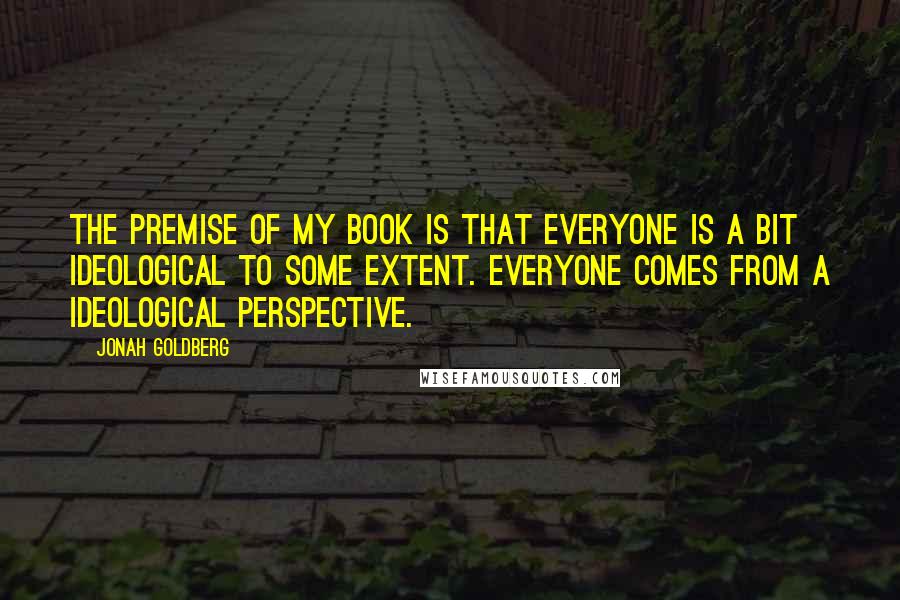 Jonah Goldberg Quotes: The premise of my book is that everyone is a bit ideological to some extent. Everyone comes from a ideological perspective.