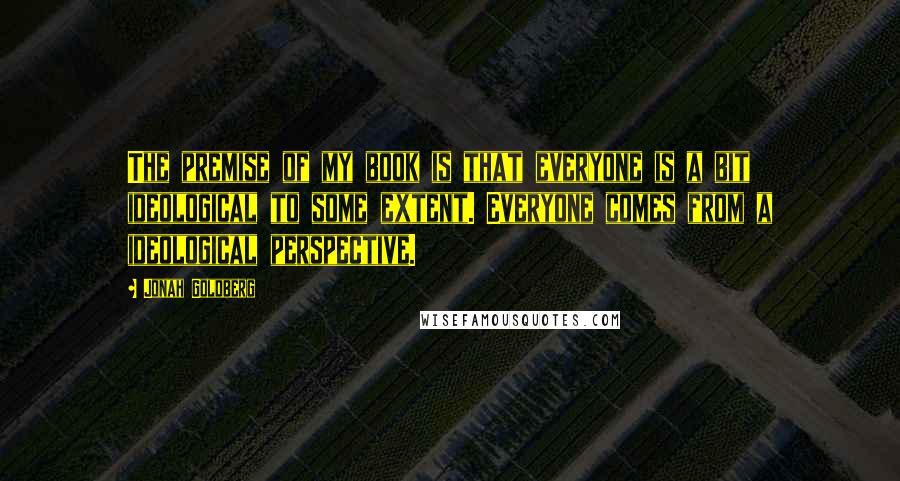 Jonah Goldberg Quotes: The premise of my book is that everyone is a bit ideological to some extent. Everyone comes from a ideological perspective.