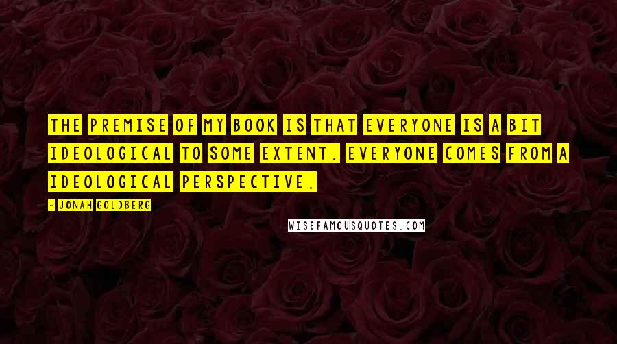 Jonah Goldberg Quotes: The premise of my book is that everyone is a bit ideological to some extent. Everyone comes from a ideological perspective.