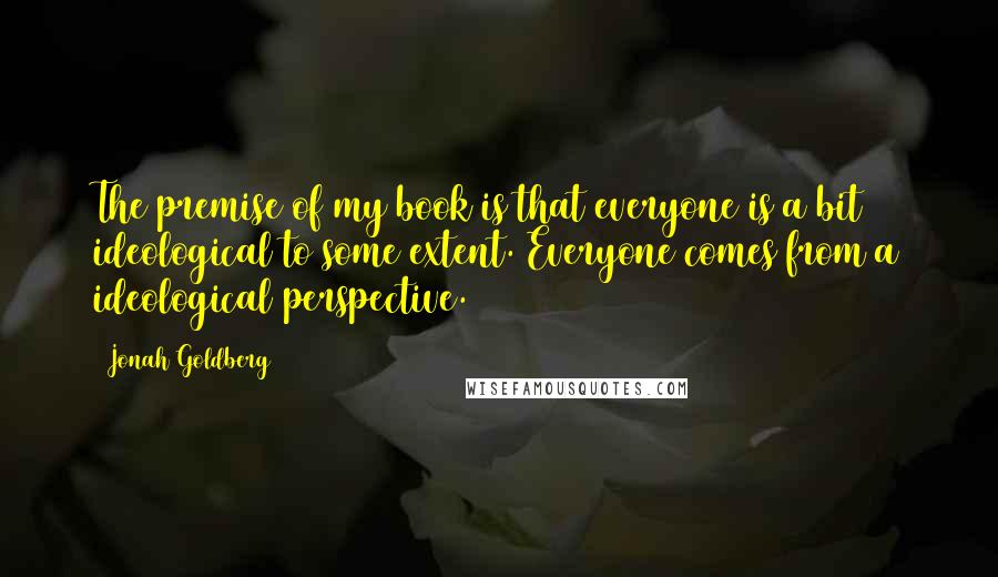 Jonah Goldberg Quotes: The premise of my book is that everyone is a bit ideological to some extent. Everyone comes from a ideological perspective.