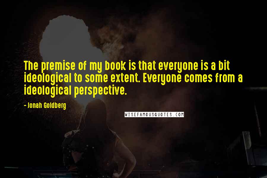 Jonah Goldberg Quotes: The premise of my book is that everyone is a bit ideological to some extent. Everyone comes from a ideological perspective.