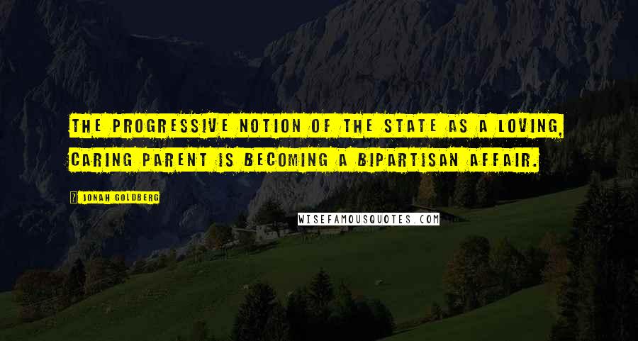 Jonah Goldberg Quotes: The progressive notion of the state as a loving, caring parent is becoming a bipartisan affair.