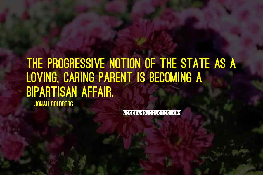 Jonah Goldberg Quotes: The progressive notion of the state as a loving, caring parent is becoming a bipartisan affair.