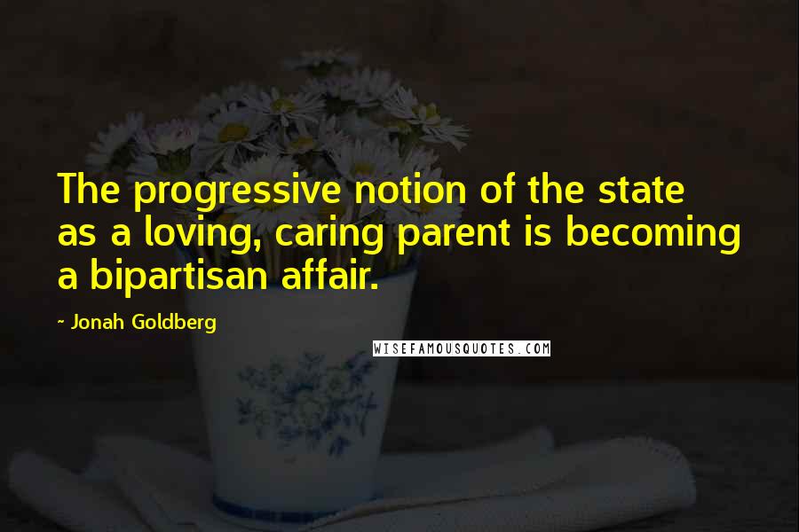 Jonah Goldberg Quotes: The progressive notion of the state as a loving, caring parent is becoming a bipartisan affair.