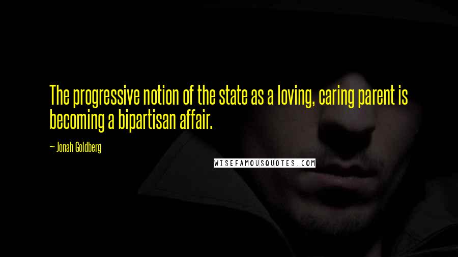 Jonah Goldberg Quotes: The progressive notion of the state as a loving, caring parent is becoming a bipartisan affair.