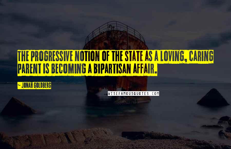 Jonah Goldberg Quotes: The progressive notion of the state as a loving, caring parent is becoming a bipartisan affair.