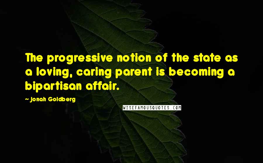 Jonah Goldberg Quotes: The progressive notion of the state as a loving, caring parent is becoming a bipartisan affair.