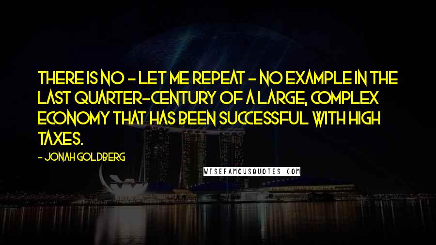 Jonah Goldberg Quotes: There is no - let me repeat - no example in the last quarter-century of a large, complex economy that has been successful with high taxes.