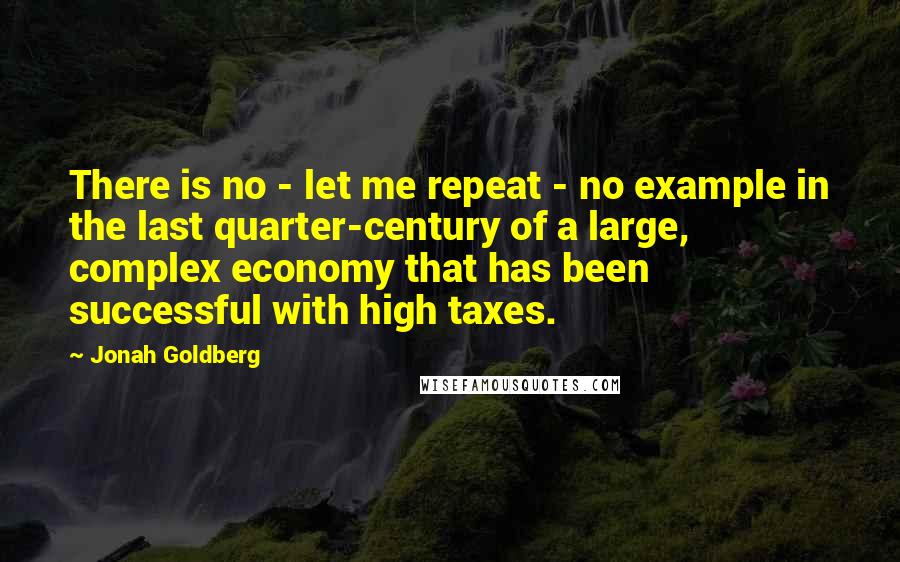 Jonah Goldberg Quotes: There is no - let me repeat - no example in the last quarter-century of a large, complex economy that has been successful with high taxes.