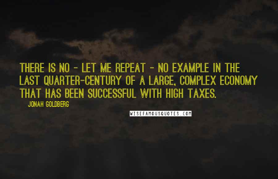 Jonah Goldberg Quotes: There is no - let me repeat - no example in the last quarter-century of a large, complex economy that has been successful with high taxes.