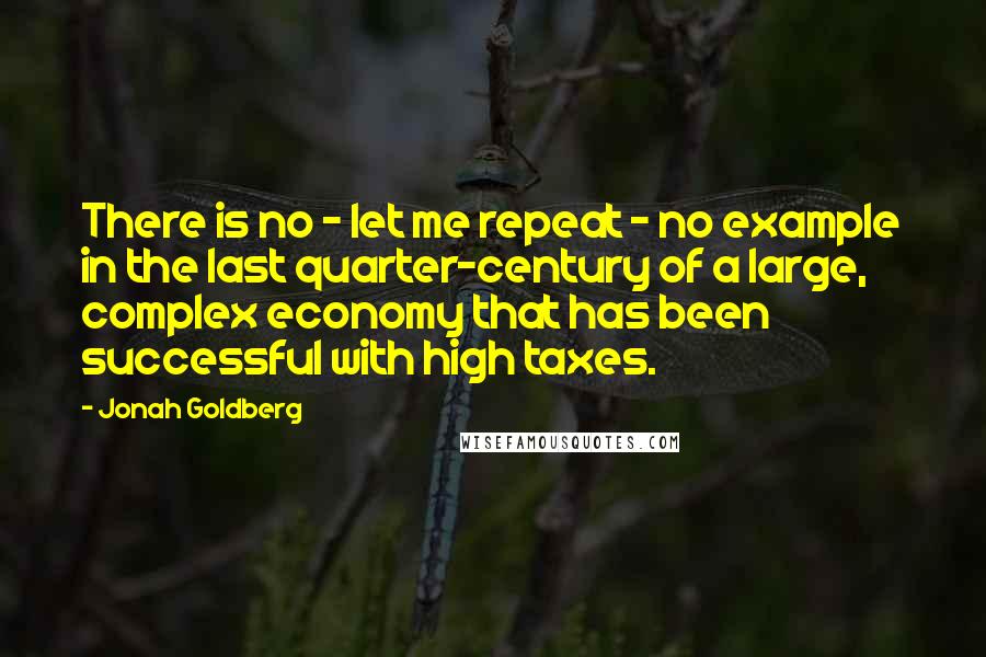 Jonah Goldberg Quotes: There is no - let me repeat - no example in the last quarter-century of a large, complex economy that has been successful with high taxes.