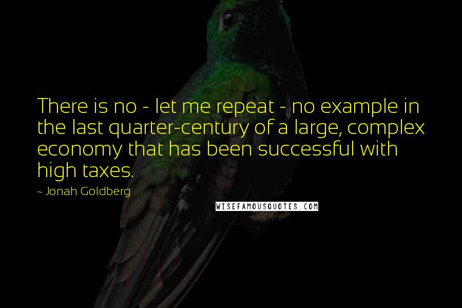 Jonah Goldberg Quotes: There is no - let me repeat - no example in the last quarter-century of a large, complex economy that has been successful with high taxes.