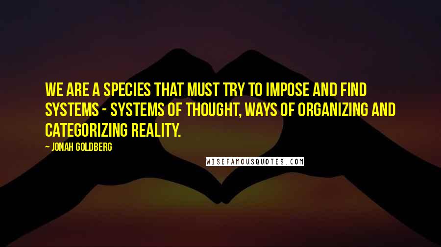 Jonah Goldberg Quotes: We are a species that must try to impose and find systems - systems of thought, ways of organizing and categorizing reality.