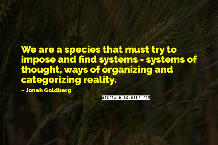 Jonah Goldberg Quotes: We are a species that must try to impose and find systems - systems of thought, ways of organizing and categorizing reality.