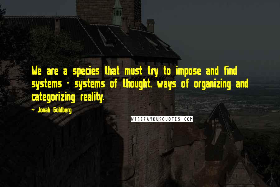 Jonah Goldberg Quotes: We are a species that must try to impose and find systems - systems of thought, ways of organizing and categorizing reality.