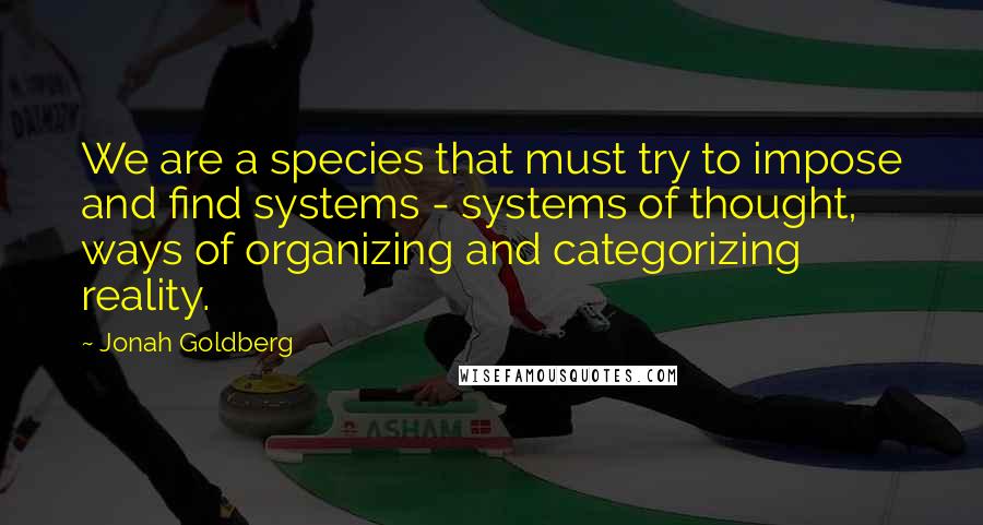 Jonah Goldberg Quotes: We are a species that must try to impose and find systems - systems of thought, ways of organizing and categorizing reality.