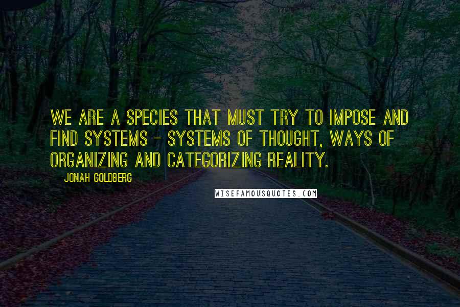 Jonah Goldberg Quotes: We are a species that must try to impose and find systems - systems of thought, ways of organizing and categorizing reality.