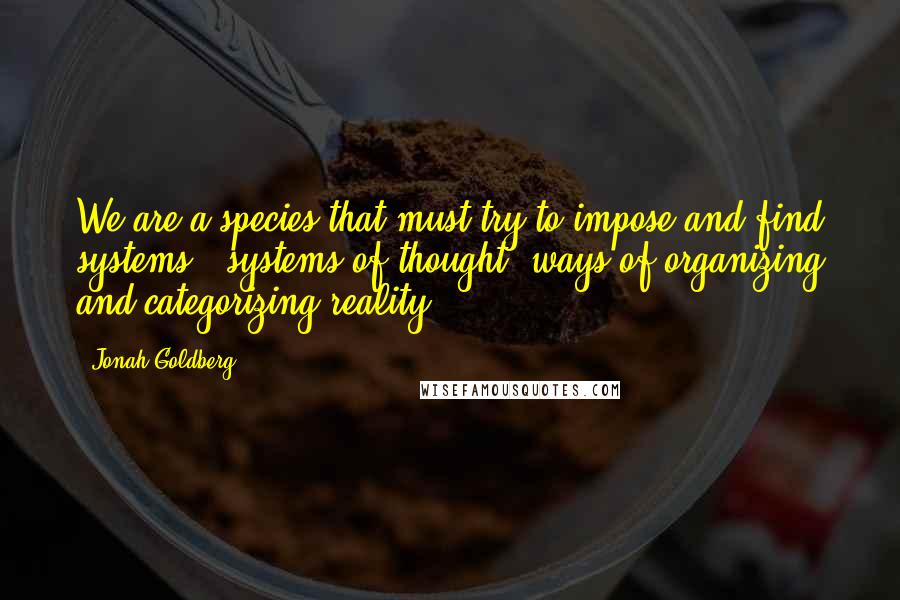 Jonah Goldberg Quotes: We are a species that must try to impose and find systems - systems of thought, ways of organizing and categorizing reality.