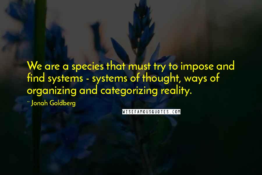 Jonah Goldberg Quotes: We are a species that must try to impose and find systems - systems of thought, ways of organizing and categorizing reality.