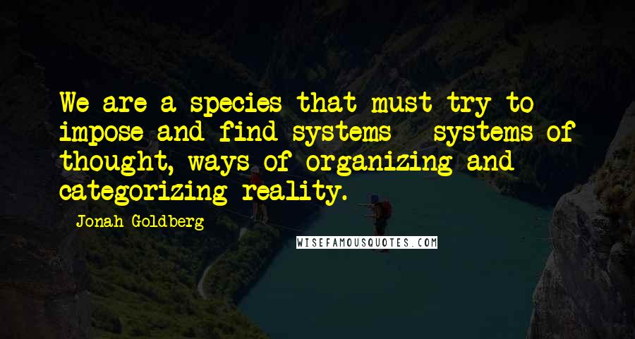 Jonah Goldberg Quotes: We are a species that must try to impose and find systems - systems of thought, ways of organizing and categorizing reality.