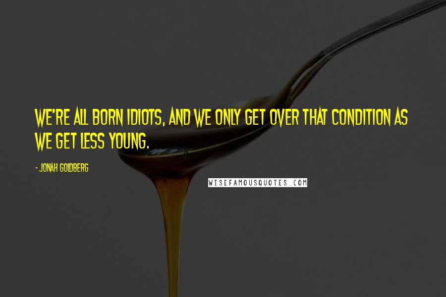 Jonah Goldberg Quotes: We're all born idiots, and we only get over that condition as we get less young.