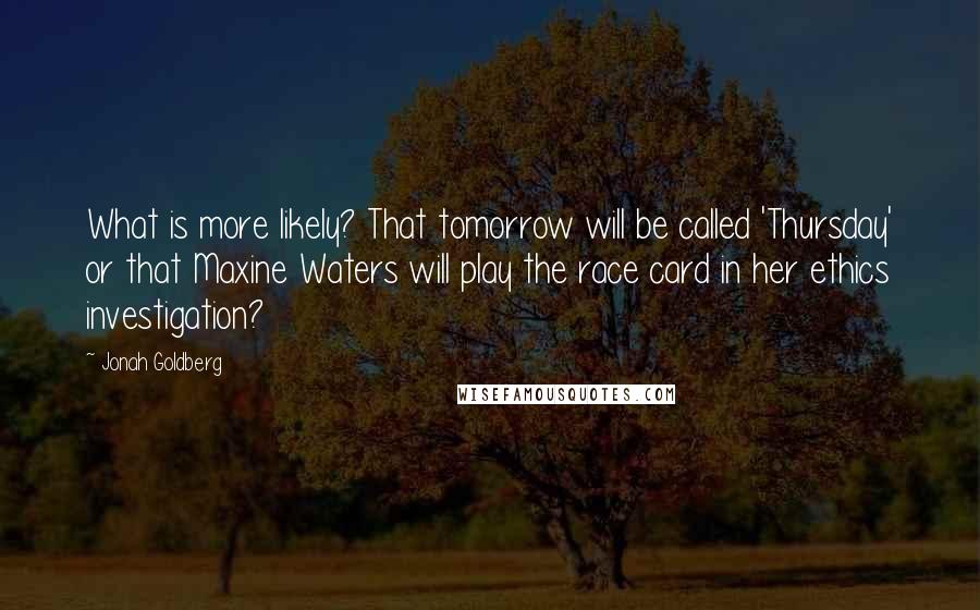 Jonah Goldberg Quotes: What is more likely? That tomorrow will be called 'Thursday' or that Maxine Waters will play the race card in her ethics investigation?