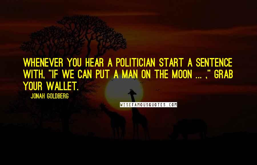 Jonah Goldberg Quotes: Whenever you hear a politician start a sentence with, "If we can put a man on the moon ... ," grab your wallet.