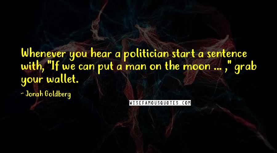 Jonah Goldberg Quotes: Whenever you hear a politician start a sentence with, "If we can put a man on the moon ... ," grab your wallet.