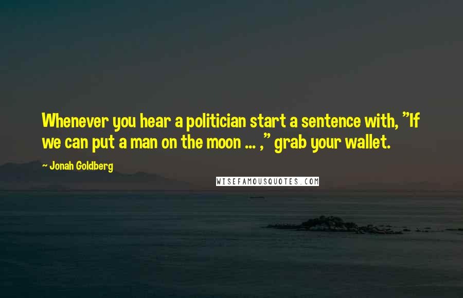 Jonah Goldberg Quotes: Whenever you hear a politician start a sentence with, "If we can put a man on the moon ... ," grab your wallet.