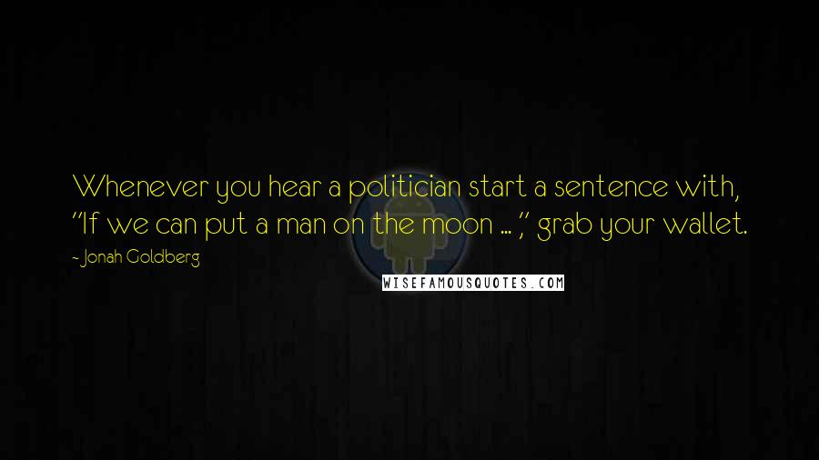 Jonah Goldberg Quotes: Whenever you hear a politician start a sentence with, "If we can put a man on the moon ... ," grab your wallet.