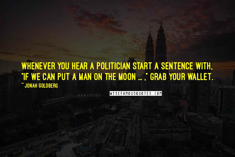 Jonah Goldberg Quotes: Whenever you hear a politician start a sentence with, "If we can put a man on the moon ... ," grab your wallet.