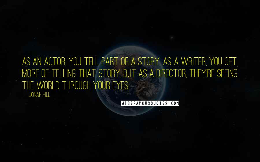 Jonah Hill Quotes: As an actor, you tell part of a story. As a writer, you get more of telling that story. But as a director, they're seeing the world through your eyes.