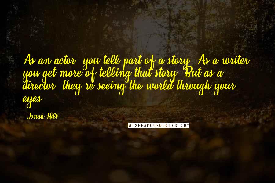 Jonah Hill Quotes: As an actor, you tell part of a story. As a writer, you get more of telling that story. But as a director, they're seeing the world through your eyes.