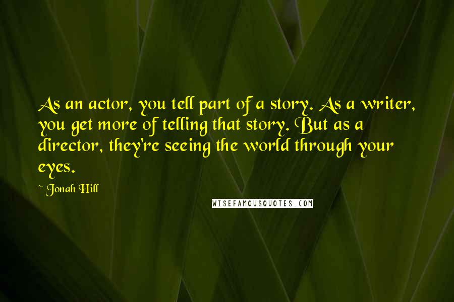 Jonah Hill Quotes: As an actor, you tell part of a story. As a writer, you get more of telling that story. But as a director, they're seeing the world through your eyes.