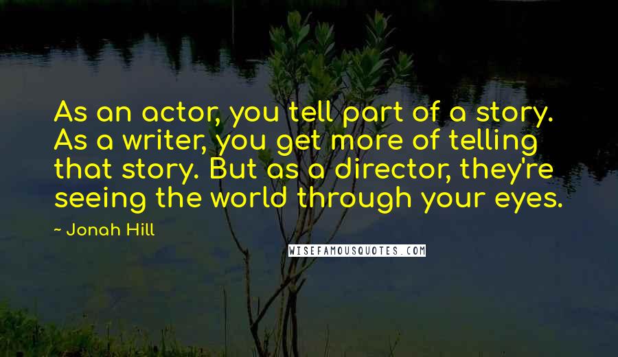 Jonah Hill Quotes: As an actor, you tell part of a story. As a writer, you get more of telling that story. But as a director, they're seeing the world through your eyes.